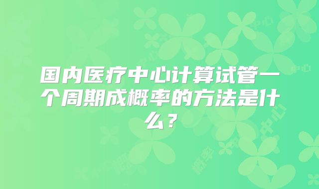 国内医疗中心计算试管一个周期成概率的方法是什么？