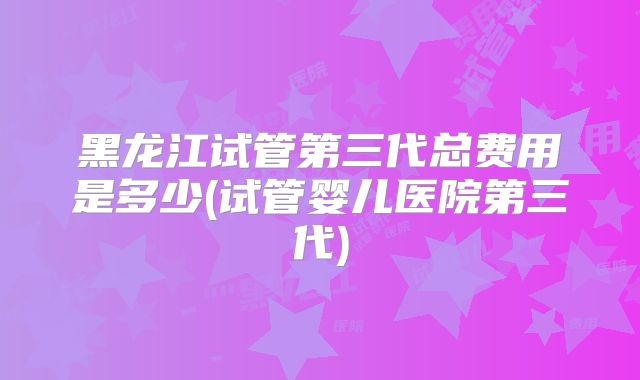 黑龙江试管第三代总费用是多少(试管婴儿医院第三代)