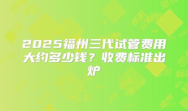 2025福州三代试管费用大约多少钱?收费标准出炉
