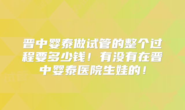 晋中婴泰做试管的整个过程要多少钱！有没有在晋中婴泰医院生娃的！