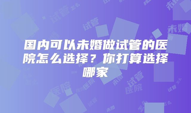 国内可以未婚做试管的医院怎么选择？你打算选择哪家