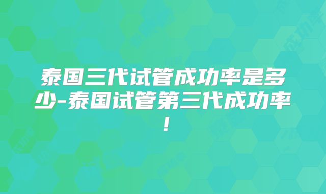泰国三代试管成功率是多少-泰国试管第三代成功率！