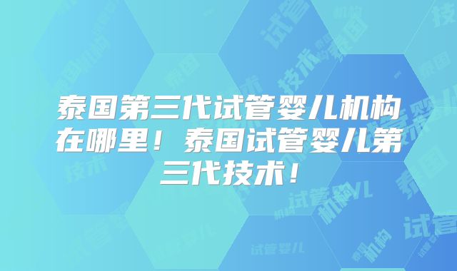 泰国第三代试管婴儿机构在哪里!泰国试管婴儿第三代技术!