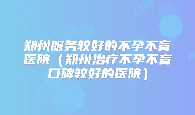 郑州服务较好的不孕不育医院(郑州治疗不孕不育口碑较好的医院)