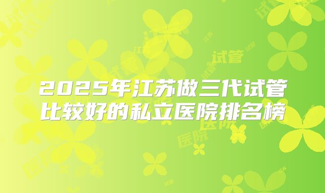 2025年江苏做三代试管比较好的私立医院排名榜