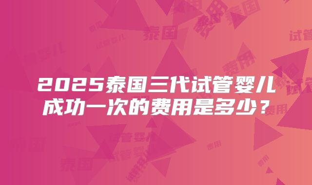 2025泰国三代试管婴儿成功一次的费用是多少？