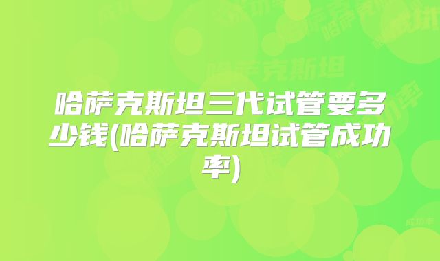 哈萨克斯坦三代试管要多少钱(哈萨克斯坦试管成功率)