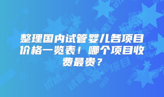 整理国内试管婴儿各项目价格一览表!哪个项目收费最贵?