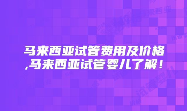 马来西亚试管费用及价格,马来西亚试管婴儿了解！