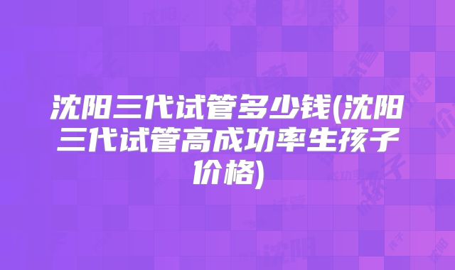 沈阳三代试管多少钱(沈阳三代试管高成功率生孩子价格)