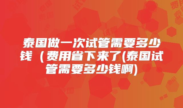 泰国做一次试管需要多少钱(费用省下来了(泰国试管需要多少钱啊)