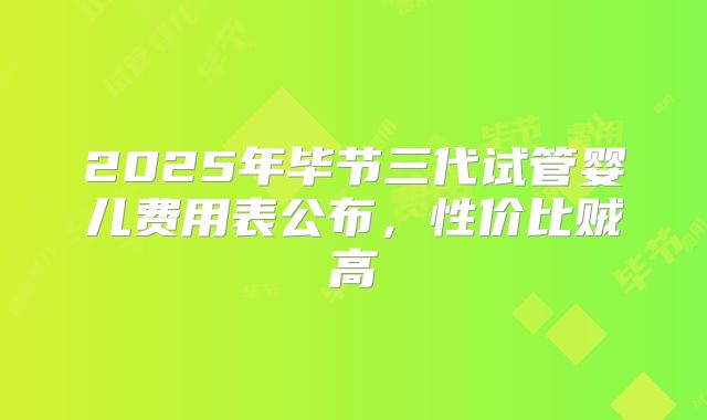 2025年毕节三代试管婴儿费用表公布,性价比贼高
