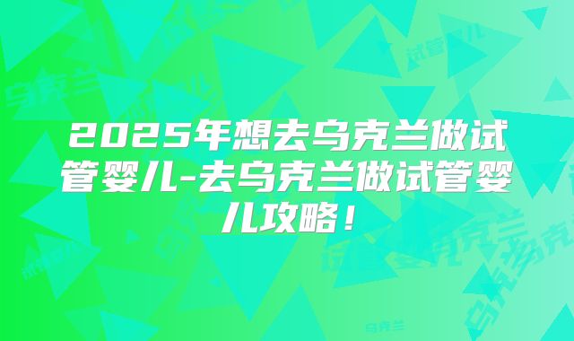2025年想去乌克兰做试管婴儿-去乌克兰做试管婴儿攻略!