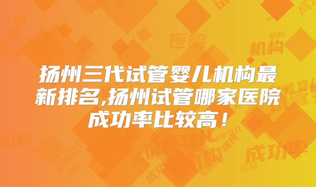 扬州三代试管婴儿机构最新排名,扬州试管哪家医院成功率比较高!