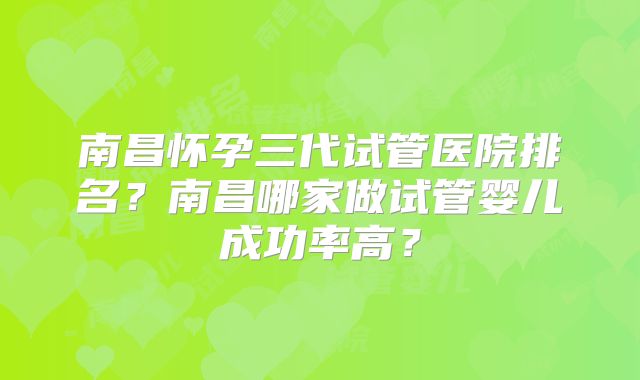 南昌怀孕三代试管医院排名？南昌哪家做试管婴儿成功率高？