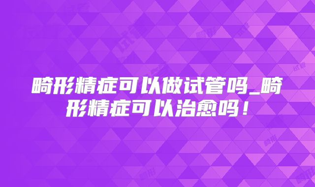 畸形精症可以做试管吗_畸形精症可以治愈吗!