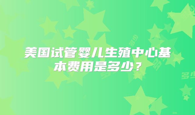 美国试管婴儿生殖中心基本费用是多少？