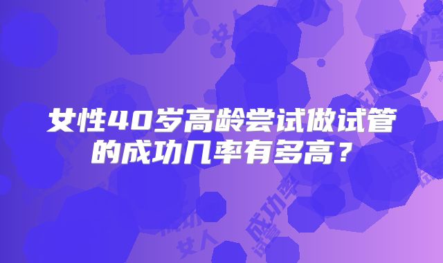 女性40岁高龄尝试做试管的成功几率有多高？