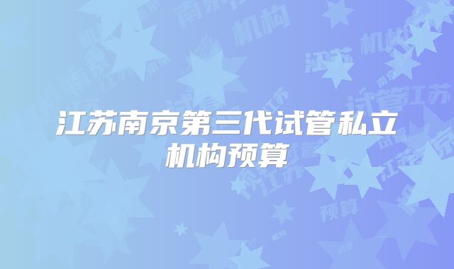 江苏南京第三代试管私立机构预算