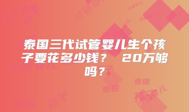 泰国三代试管婴儿生个孩子要花多少钱？ 20万够吗？