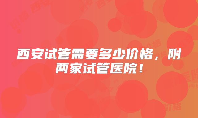 西安试管需要多少价格,附两家试管医院!