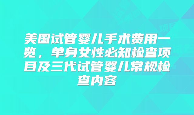 美国试管婴儿手术费用一览，单身女性必知检查项目及三代试管婴儿常规检查内容