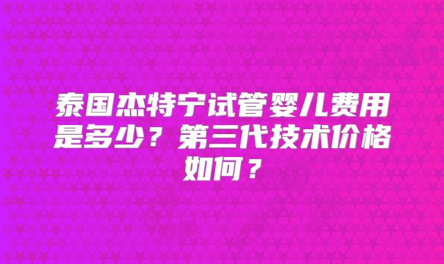 泰国杰特宁试管婴儿费用是多少？第三代技术价格如何？