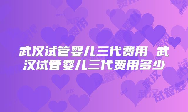 武汉试管婴儿三代费用 武汉试管婴儿三代费用多少