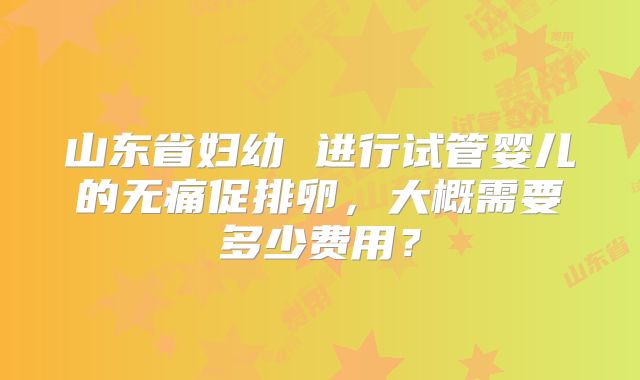 山东省妇幼 进行试管婴儿的无痛促排卵，大概需要多少费用？