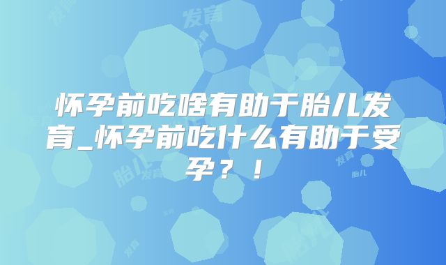 怀孕前吃啥有助于胎儿发育_怀孕前吃什么有助于受孕？！
