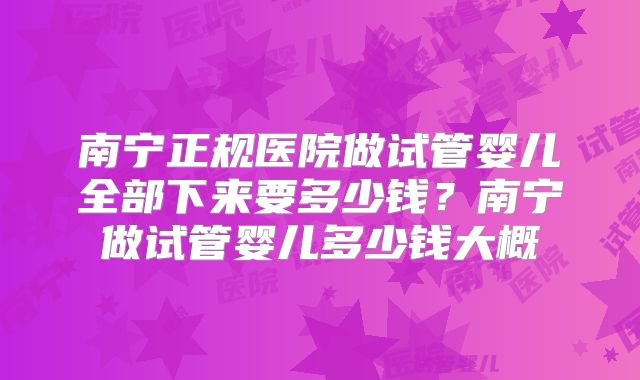 南宁正规医院做试管婴儿全部下来要多少钱?南宁做试管婴儿多少钱大概