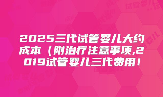 2025三代试管婴儿大约成本（附治疗注意事项,2019试管婴儿三代费用！