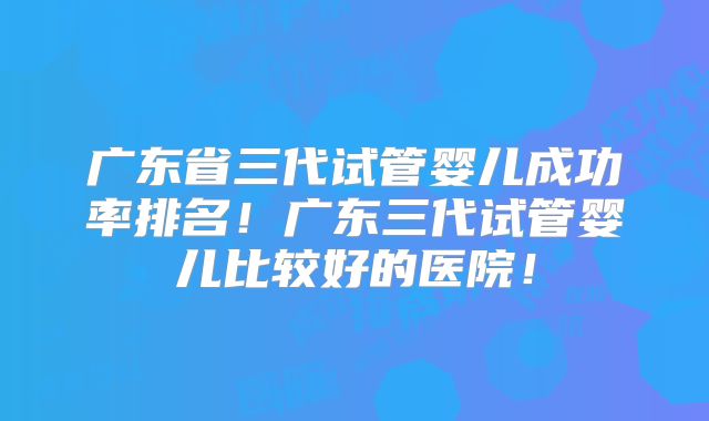 广东省三代试管婴儿成功率排名!广东三代试管婴儿比较好的医院!