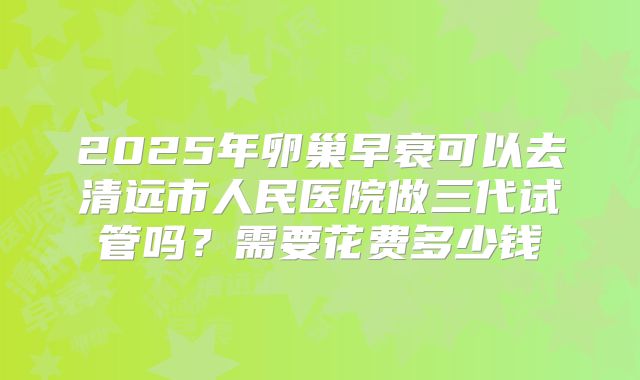 2025年卵巢早衰可以去清远市人民医院做三代试管吗？需要花费多少钱