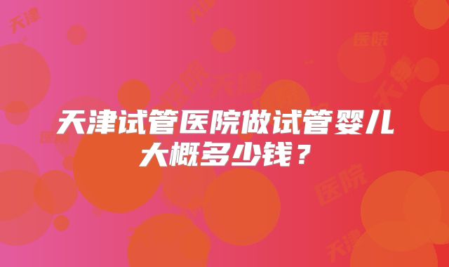 天津试管医院做试管婴儿大概多少钱?