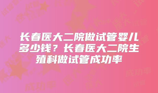 长春医大二院做试管婴儿多少钱?长春医大二院生殖科做试管成功率