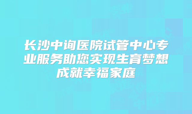 长沙中询医院试管中心专业服务助您实现生育梦想成就幸福家庭