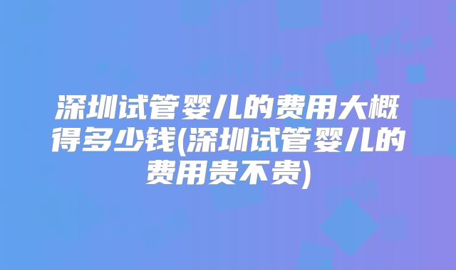 深圳试管婴儿的费用大概得多少钱(深圳试管婴儿的费用贵不贵)