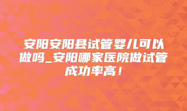 安阳安阳县试管婴儿可以做吗_安阳哪家医院做试管成功率高！