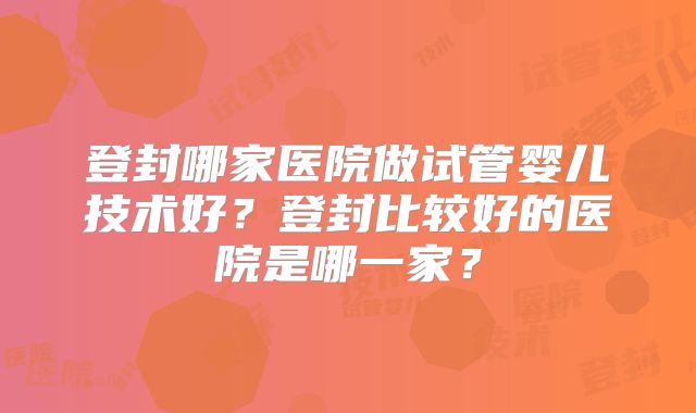 登封哪家医院做试管婴儿技术好？登封比较好的医院是哪一家？