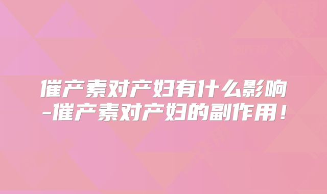 催产素对产妇有什么影响-催产素对产妇的副作用！
