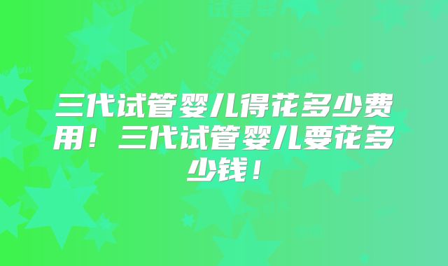 三代试管婴儿得花多少费用!三代试管婴儿要花多少钱!