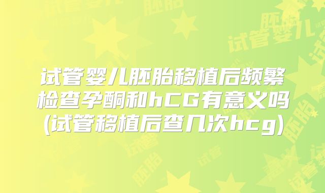 试管婴儿胚胎移植后频繁检查孕酮和hCG有意义吗(试管移植后查几次hcg)