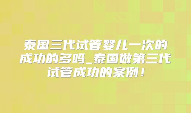 泰国三代试管婴儿一次的成功的多吗_泰国做第三代试管成功的案例!