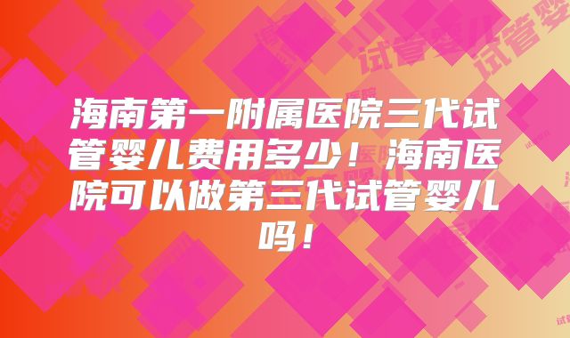 海南第一附属医院三代试管婴儿费用多少！海南医院可以做第三代试管婴儿吗！