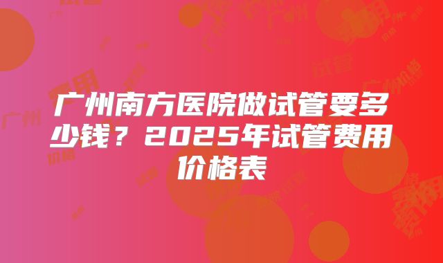 广州南方医院做试管要多少钱？2025年试管费用价格表