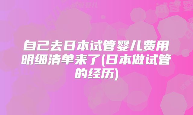 自己去日本试管婴儿费用明细清单来了(日本做试管的经历)