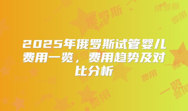 2025年俄罗斯试管婴儿费用一览，费用趋势及对比分析
