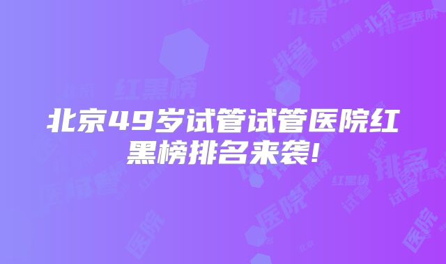 北京49岁试管试管医院红黑榜排名来袭!
