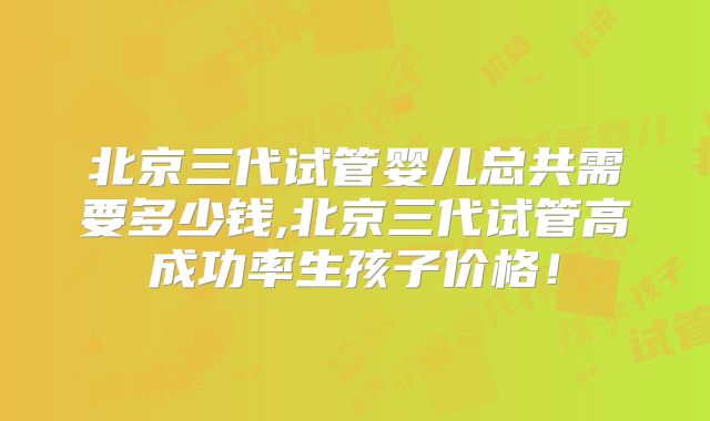 北京三代试管婴儿总共需要多少钱,北京三代试管高成功率生孩子价格!